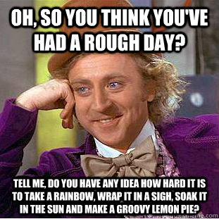 Oh, so you think you've had a rough day? Tell me, do you have any idea how hard it is to take a rainbow, wrap it in a sigh, soak it in the sun and make a groovy lemon pie?  Condescending Wonka