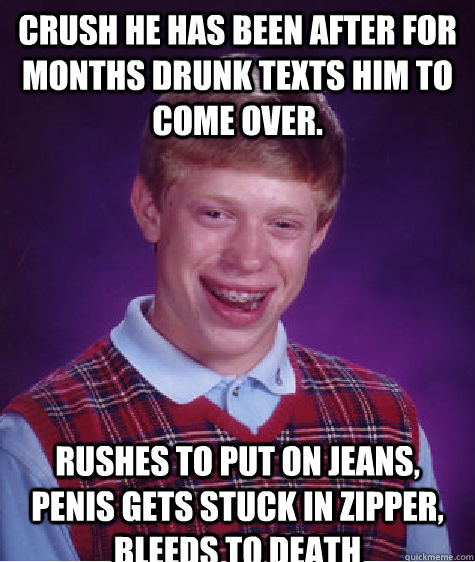 crush he has been after for months drunk texts him to come over.  rushes to put on jeans, penis gets stuck in zipper, bleeds to death  Bad Luck Brian