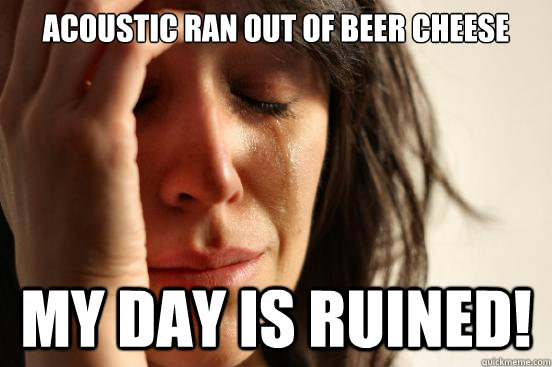 acoustic ran out of beer cheese my day is ruined!  First World Problems