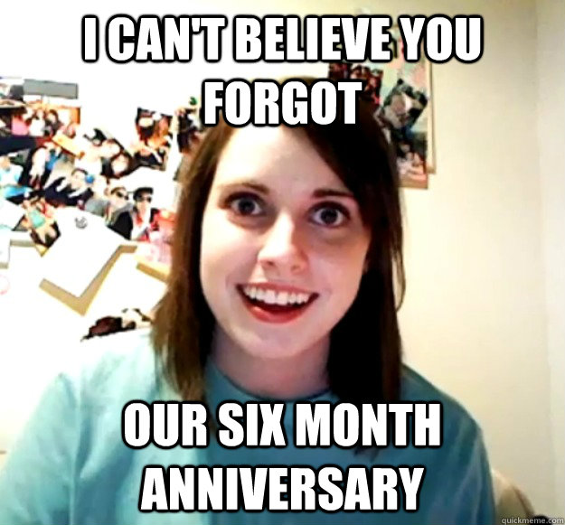 I can't believe you forgot our six month anniversary - I can't believe you forgot our six month anniversary  Overly Attached Girlfriend