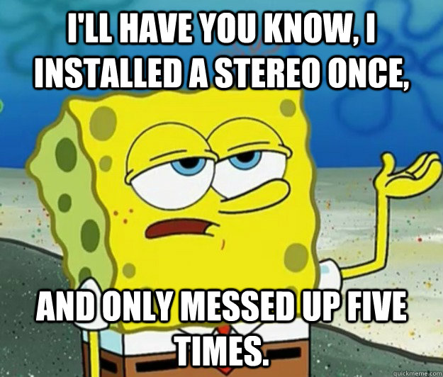 I'll have you know, I installed a stereo once, and only messed up five times. - I'll have you know, I installed a stereo once, and only messed up five times.  Tough Spongebob