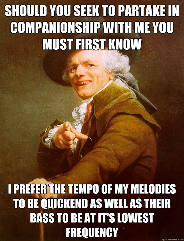 Should you seek to partake in companionship with me you must first know I prefer the tempo of my melodies to be quickend as well as their bass to be at it's lowest frequency  Joseph Ducreux