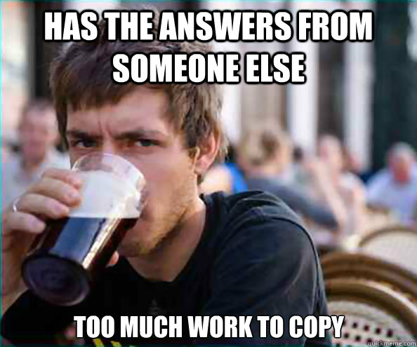 Has the answers from someone else too much work to copy - Has the answers from someone else too much work to copy  Lazy College Senior