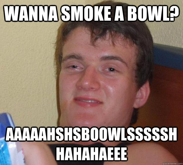 Wanna smoke a bowl? Aaaaahshsboowlssssshhahahaeee  - Wanna smoke a bowl? Aaaaahshsboowlssssshhahahaeee   10 Guy