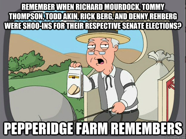 remember when richard mourdock, tommy thompson, todd akin, rick berg, and denny rehberg were shoo-ins for their respective senate elections? Pepperidge farm remembers  Pepperidge Farm Remembers