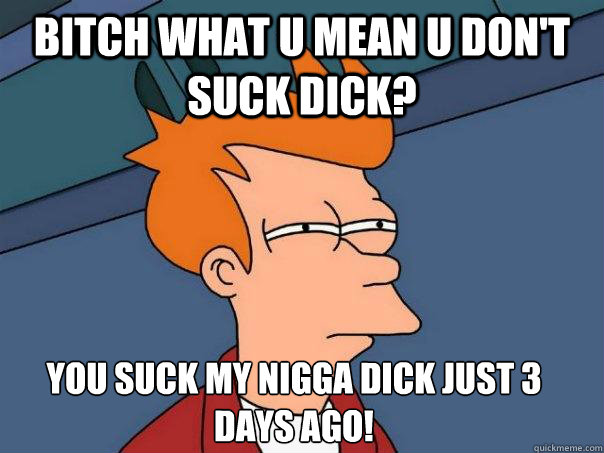 bitch what u mean u don't suck dick? you suck my nigga dick just 3 days ago!
 - bitch what u mean u don't suck dick? you suck my nigga dick just 3 days ago!
  Futurama Fry