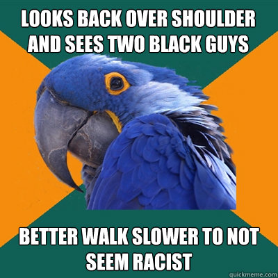 looks back over shoulder and sees two black guys Better walk slower to not seem racist  Paranoid Parrot