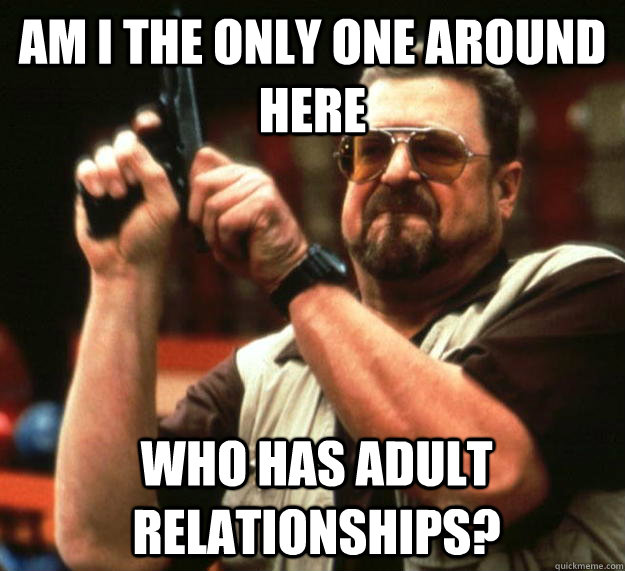 am I the only one around here who has adult relationships?   Angry Walter