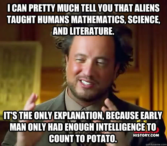 I can pretty much tell you that aliens taught humans mathematics, science, and literature. it's the only explanation, because early man only had enough intelligence to count to potato.  - I can pretty much tell you that aliens taught humans mathematics, science, and literature. it's the only explanation, because early man only had enough intelligence to count to potato.   Ancient Aliens