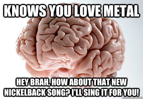 Knows you love metal Hey brah, how about that new Nickelback song? I'll sing it for you!  Scumbag Brain