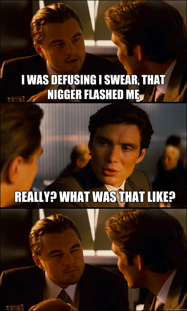 I was defusing i swear, that nigger flashed me Really? What was that like?   Inception