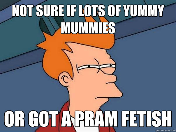 Not sure if lots of yummy mummies Or got a pram fetish  Futurama Fry