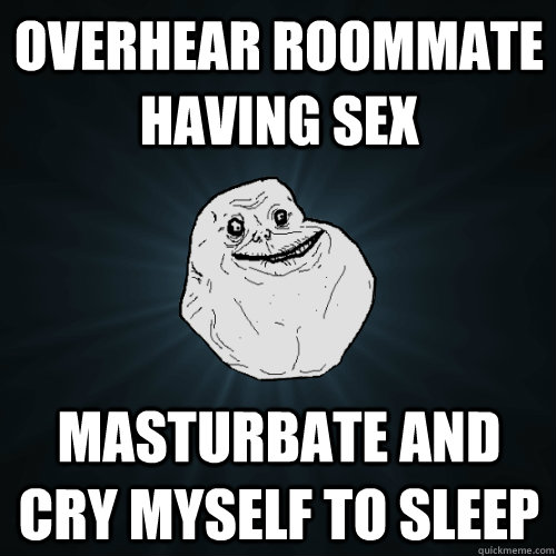 Overhear roommate having sex Masturbate and cry myself to sleep  Forever Alone