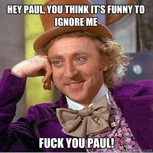 Hey Paul, You think it's funny to ignore me Fuck you Paul!  willy wonka