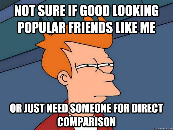 Not sure if good looking popular friends like me Or just need someone for direct comparison  Futurama Fry