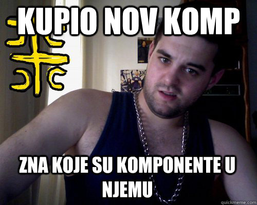 kupio nov komp zna koje su komponente u njemu  good serb guy