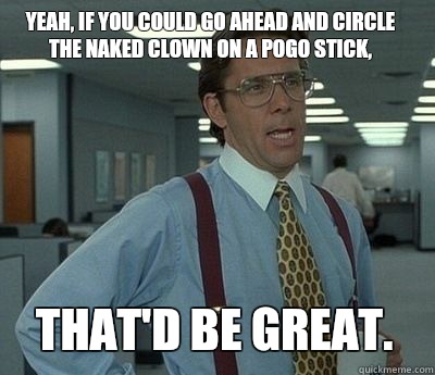 Yeah, if you could go ahead and circle the naked clown on a pogo stick, That'd be great.  Bill Lumbergh