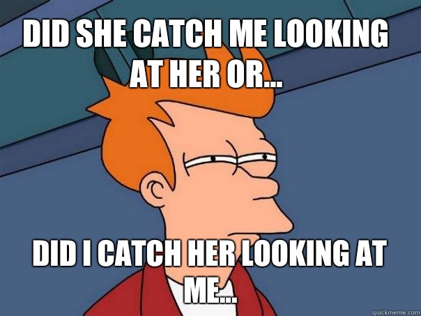 Did she catch me looking at her or... Did I catch HER looking at ME...  Futurama Fry