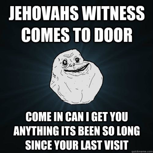 jehovahs witness comes to door come in can i get you anything its been so long since your last visit   Forever Alone