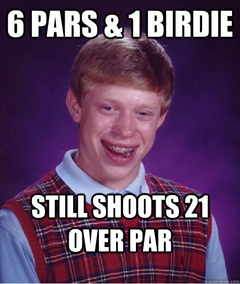 6 pars & 1 birdie Still shoots 21 over par   Bad Luck Brian