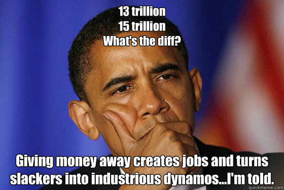 13 trillion
15 trillion
What's the diff? Giving money away creates jobs and turns slackers into industrious dynamos...I'm told.  