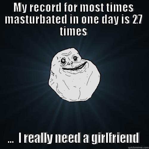 MY RECORD FOR MOST TIMES MASTURBATED IN ONE DAY IS 27 TIMES ...  I REALLY NEED A GIRLFRIEND Forever Alone