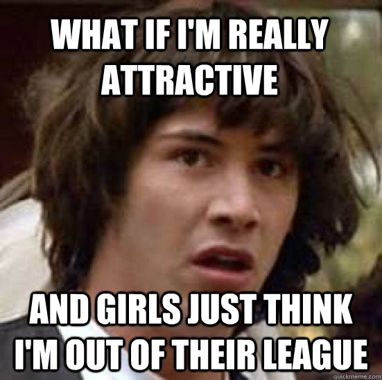 what if i'm really attractive and girls just think i'm out of their league  conspiracy keanu