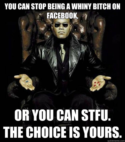 You can stop being a whiny bitch on Facebook, or you can stfu. 
the choice is yours. - You can stop being a whiny bitch on Facebook, or you can stfu. 
the choice is yours.  Morpheus