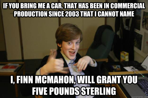 If you bring me a car, that has been in commercial production since 2003 that I cannot name  I, Finn McMahon, will grant you five pounds sterling - If you bring me a car, that has been in commercial production since 2003 that I cannot name  I, Finn McMahon, will grant you five pounds sterling  Sausage Finn