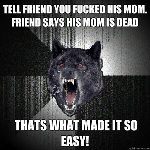 Tell friend you fucked his mom. Friend says his mom is dead  THATS WHAT MADE IT SO EASY!  Insanity Wolf