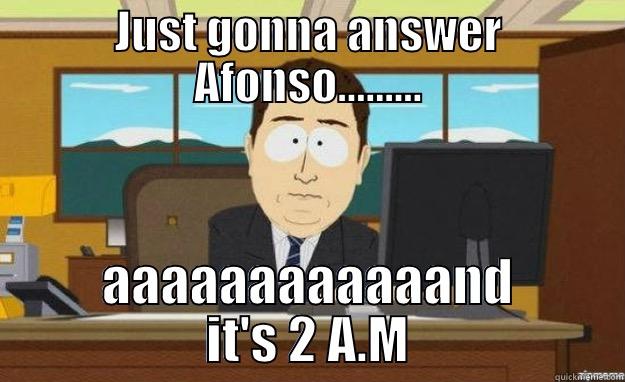 JUST GONNA ANSWER AFONSO......... AAAAAAAAAAAAND IT'S 2 A.M aaaand its gone