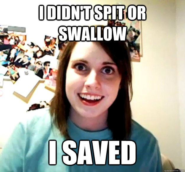 I didn't spit or swallow i saved  Overly Attached Girlfriend