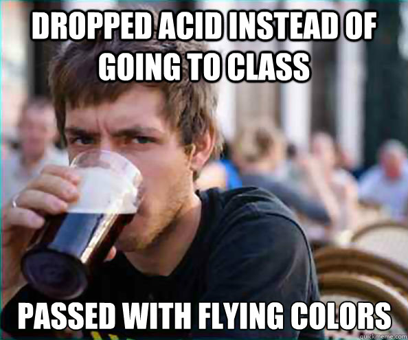 DROPPED ACID INSTEAD OF GOING TO CLASS PASSED WITH FLYING COLORS  Lazy College Senior