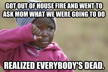 got out of house fire and went to ask mom what we were going to do realized everybody's dead.  