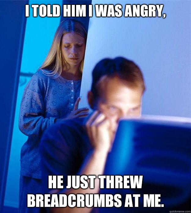 I told him I was angry, he just threw breadcrumbs at me.  RedditorsWife