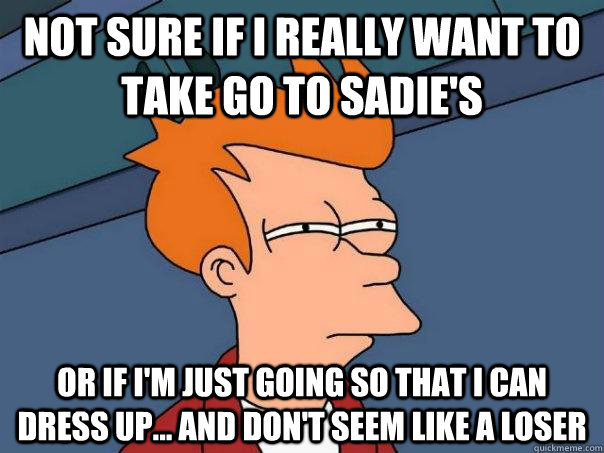 Not sure if I really want to take go to Sadie's Or if I'm just going so that I can dress up... and don't seem like a loser - Not sure if I really want to take go to Sadie's Or if I'm just going so that I can dress up... and don't seem like a loser  Futurama Fry