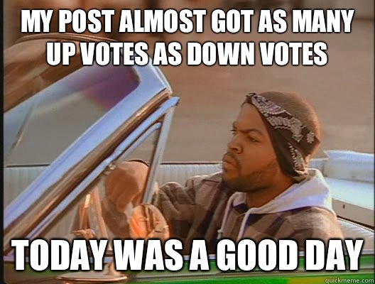 My post almost got as many up votes as down votes Today was a good day  today was a good day