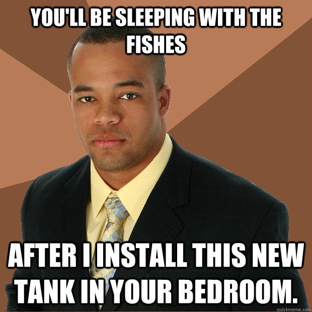 You'll be sleeping with the fishes After I install this new tank in your bedroom.   Successful Black Man