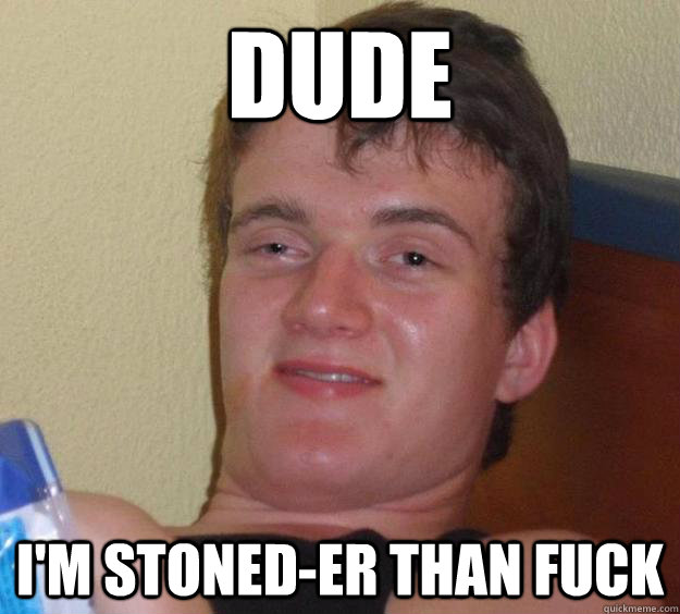 dude I'm stoned-er than fuck  10 Guy