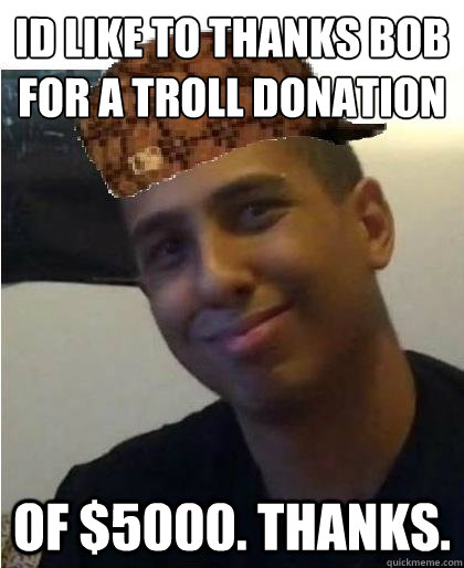 id like to thanks bob for a troll donation of $5000. thanks. - id like to thanks bob for a troll donation of $5000. thanks.  Scumbag Maximusblack