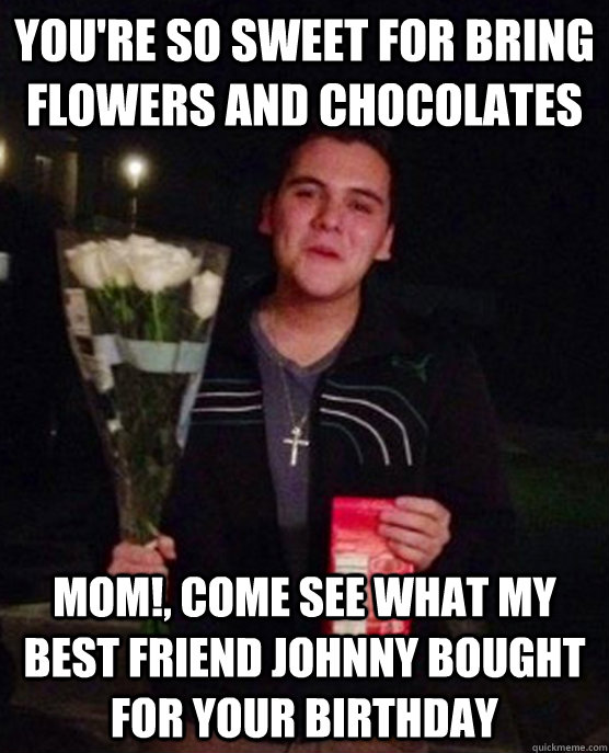 you're so sweet for bring flowers and chocolates mom!, come see what my best friend johnny bought for your birthday  Friendzone Johnny