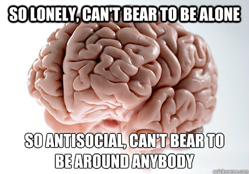 SO LONELY, CAN'T BEAR TO BE ALONE SO ANTISOCIAL, CAN'T BEAR TO
BE AROUND ANYBODY  - SO LONELY, CAN'T BEAR TO BE ALONE SO ANTISOCIAL, CAN'T BEAR TO
BE AROUND ANYBODY   Scumbag Brain