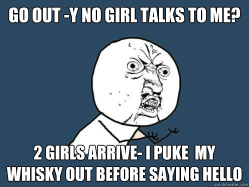 go out -y no girl talks to me? 2 girls arrive- I puke  my whisky out before saying hello  Y U No