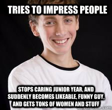 TRIES TO IMPRESS PEOPLE STOPS CARING JUNIOR YEAR, AND SUDDENLY BECOMES LIKEABLE, FUNNY GUY, AND GETS TONS OF WOMEN AND STUFF  High School Freshman