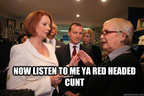 now listen to me ya red headed cunt  julia gillard got told