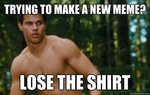 Trying to make a new meme? Lose the shirt - Trying to make a new meme? Lose the shirt  Team No Shirt