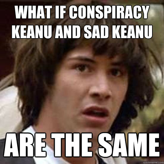 What if conspiracy keanu and sad keanu are the same  conspiracy keanu