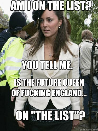 Am I on the list? You tell me. Is the future queen of fucking England... on 