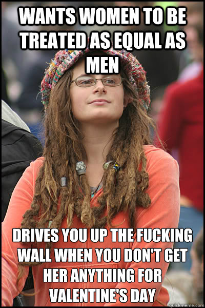 wants women to be treated as equal as men drives you up the fucking wall when you don't get her anything for valentine's day  College Liberal