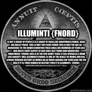 ILLUMINTI {fnord} is not a group of people,it is a group of ideas,like anonymous{fnord}, ideas are bullet proof ,this is why they have power this is why the are so dangerous to the human condition these ideas are hundreds of years old and infect every asp  ILLUMINTI fnord